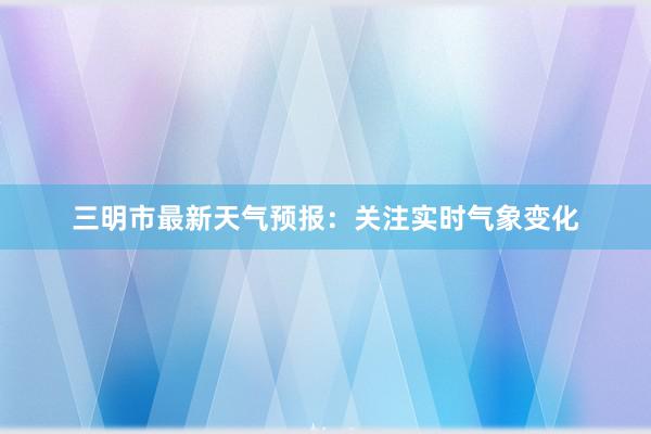 三明市最新天气预报：关注实时气象变化