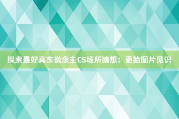 探索最好真东说念主CS场所瞎想：更始图片见识